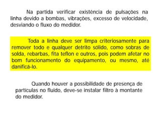 Quando houver a possibilidade de presença de
partículas no fluido, deve-se instalar filtro à montante
do medidor.
Toda a linha deve ser limpa criteriosamente para
remover todo e qualquer detrito sólido, como sobras de
solda, rebarbas, fita teflon e outros, pois podem afetar no
bom funcionamento do equipamento, ou mesmo, até
danificá-lo.
Na partida verificar existência de pulsações na
linha devido a bombas, vibrações, excesso de velocidade,
desviando o fluxo do medidor.
 