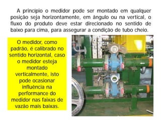 A princípio o medidor pode ser montado em qualquer
posição seja horizontamente, em ângulo ou na vertical, o
fluxo do produto deve estar direcionado no sentido de
baixo para cima, para assegurar a condição de tubo cheio.
O medidor, como
padrão, é calibrado no
sentido horizontal, caso
o medidor esteja
montado
verticalmente, isto
pode ocasionar
influência na
performance do
medidor nas faixas de
vazão mais baixas.
 
