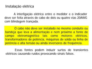 O cabo não deve ser instalado no mesmo conduíte ou
bandeja que leva a alimentação e nem próximo a fonte de
campo eletromagnético tais como motores elétricos,
transformadores de potência, máquinas de solda ou linha de
potência e alta tensão ou ainda inversores de freqüência.
A interligação elétrica entre o medidor e o indicador
deve ser feita através de cabo de dois ou quatro vias 20AWG
com blindagem trançada.
Instalação elétrica
Essas fontes podem induzir surtos de transientes
elétricos causando ruídos provocando sinais falsos.
 