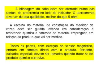 A escolha do material de construção do medidor de
vazão deve ser guiada levando em consideração a
resistência química à corrosão do material empregado em
relação ao produto que vai ser medido.
A blindagem do cabo deve ser aterrada numa das
pontas, de preferência no lado do indicador. O aterramento
deve ser de boa qualidade, melhor do que 5 ohm.
Todas as partes, com exceção do sensor magnético,
entram em contato direto com o produto. Portanto,
cuidados especiais devem ser tomados quando tratar-se de
produto químico corrosivo.
 