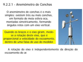 9.2.2.1 - Anemômetro de Conchas
Quando os braços e o eixo giram, mede-
se a rotação deste eixo, que é
proporcional a velocidade do escoamento,
dentro de uma faixa de uso do medidor.
O anemômetro de conchas é o mais
simples: existem três ou mais conchas,
em formato de meia esfera oca,
montadas simetricamente, formando
ângulos retos com um eixo vertical.
A rotação do eixo é independentemente da direção do
escoamento do ar.
 