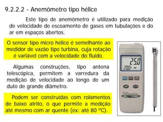 9.2.2.2 - Anemômetro tipo hélice
O sensor tipo micro hélice é semelhante ao
medidor de vazão tipo turbina, cuja rotação
é variável com a velocidade do fluido.
Este tipo de anemômetro é utilizado para medição
de velocidade de escoamento de gases em tubulações e do
ar em espaços abertos.
Algumas construções, tipo antena
telescópica, permitem a varredura da
medição de velocidade ao longo de um
duto de grande diâmetro.
Podem ser construídas com rolamentos
de baixo atrito, o que permite a medição
até mesmo com ar quente (ex: até 80 ºC).
 
