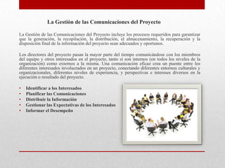 La Gestión de las Comunicaciones del Proyecto

La Gestión de las Comunicaciones del Proyecto incluye los procesos requeridos para garantizar
que la generación, la recopilación, la distribución, el almacenamiento, la recuperación y la
disposición final de la información del proyecto sean adecuados y oportunos.

Los directores del proyecto pasan la mayor parte del tiempo comunicándose con los miembros
del equipo y otros interesados en el proyecto, tanto si son internos (en todos los niveles de la
organización) como externos a la misma. Una comunicación eficaz crea un puente entre los
diferentes interesados involucrados en un proyecto, conectando diferentes entornos culturales y
organizacionales, diferentes niveles de experiencia, y perspectivas e intereses diversos en la
ejecución o resultado del proyecto.

•   Identificar a los Interesados
•   Planificar las Comunicaciones
•   Distribuir la Información
•   Gestionar las Expectativas de los Interesados
•   Informar el Desempeño
 