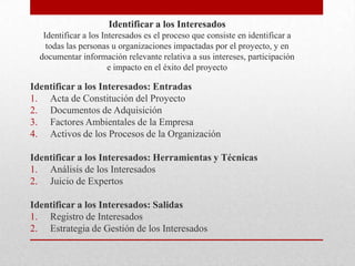 Identificar a los Interesados
   Identificar a los Interesados es el proceso que consiste en identificar a
    todas las personas u organizaciones impactadas por el proyecto, y en
  documentar información relevante relativa a sus intereses, participación
                       e impacto en el éxito del proyecto

Identificar a los Interesados: Entradas
1. Acta de Constitución del Proyecto
2. Documentos de Adquisición
3. Factores Ambientales de la Empresa
4. Activos de los Procesos de la Organización

Identificar a los Interesados: Herramientas y Técnicas
1. Análisis de los Interesados
2. Juicio de Expertos

Identificar a los Interesados: Salidas
1. Registro de Interesados
2. Estrategia de Gestión de los Interesados
 