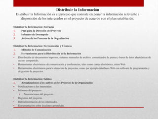 Distribuir la Información
  Distribuir la Información es el proceso que consiste en poner la información relevante a
     disposición de los interesados en el proyecto de acuerdo con el plan establecido.

Distribuir la Información: Entradas
1.     Plan para la Dirección del Proyecto
2.     Informes de Desempeño
3.     Activos de los Procesos de la Organización

Distribuir la Información: Herramientas y Técnicas
1.     Métodos de Comunicación
2.     Herramientas para la Distribución de la Información
• Distribución de documentos impresos, sistemas manuales de archivo, comunicados de prensa y bases de datos electrónicas de
    acceso compartido;
• Herramientas electrónicas de comunicación y conferencias, tales como correo electrónico, sitios Web.
• Herramientas electrónicas para la dirección de proyectos, como por ejemplo interfaces Web con software de programación y
    de gestión de proyectos.

Distribuir la Información: Salidas
1.     Actualizaciones a los Activos de los Procesos de la Organización
• Notificaciones a los interesados.
• Informes del proyecto.
     • Presentaciones del proyecto.
• Registros del proyecto.
• Retroalimentación de los interesados.
• Documentación sobre lecciones aprendidas.
 