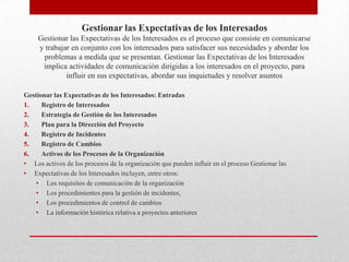 Gestionar las Expectativas de los Interesados
     Gestionar las Expectativas de los Interesados es el proceso que consiste en comunicarse
     y trabajar en conjunto con los interesados para satisfacer sus necesidades y abordar los
      problemas a medida que se presentan. Gestionar las Expectativas de los Interesados
      implica actividades de comunicación dirigidas a los interesados en el proyecto, para
              influir en sus expectativas, abordar sus inquietudes y resolver asuntos

Gestionar las Expectativas de los Interesados: Entradas
1.    Registro de Interesados
2.    Estrategia de Gestión de los Interesados
3.    Plan para la Dirección del Proyecto
4.    Registro de Incidentes
5.    Registro de Cambios
6.    Activos de los Procesos de la Organización
• Los activos de los procesos de la organización que pueden influir en el proceso Gestionar las
• Expectativas de los Interesados incluyen, entre otros:
    • Los requisitos de comunicación de la organización
    • Los procedimientos para la gestión de incidentes,
    • Los procedimientos de control de cambios
    • La información histórica relativa a proyectos anteriores
 