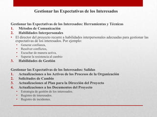 Gestionar las Expectativas de los Interesados

Gestionar las Expectativas de los Interesados: Herramientas y Técnicas
1. Métodos de Comunicación
2. Habilidades Interpersonales
• El director del proyecto recurre a habilidades interpersonales adecuadas para gestionar las
  expectativas de los interesados. Por ejemplo:
     •    Generar confianza,
     •    Resolver conflictos,
     •    Escuchar de manera activa,
     •    Superar la resistencia al cambio
3.       Habilidades de Gestión

Gestionar las Expectativas de los Interesados: Salidas
1. Actualizaciones a los Activos de los Procesos de la Organización
2. Solicitudes de Cambio
3. Actualizaciones al Plan para la Dirección del Proyecto
4. Actualizaciones a los Documentos del Proyecto
     •    Estrategia de gestión de los interesados.
     •    Registro de interesados.
     •    Registro de incidentes.
 