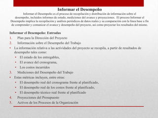 Informar el Desempeño
        Informar el Desempeño es el proceso de recopilación y distribución de información sobre el
   desempeño, incluidos informes de estado, mediciones del avance y proyecciones. El proceso Informar el
Desempeño implica la recopilación y análisis periódicos de datos reales y su comparación con la línea base a fin
de comprender y comunicar el avance y desempeño del proyecto, así como proyectar los resultados del mismo.

Informar el Desempeño: Entradas
1.   Plan para la Dirección del Proyecto
2.   Información sobre el Desempeño del Trabajo
• La información relativa a las actividades del proyecto se recopila, a partir de resultados de
   desempeño tales como:
    • El estado de los entregables,
    • El avance del cronograma,
    • Los costos incurridos
3.   Mediciones del Desempeño del Trabajo
• Estas métricas incluyen, entre otras:
    • El desempeño real del cronograma frente al planificado,
    • El desempeño real de los costos frente al planificado,
    • El desempeño técnico real frente al planificado
4.   Proyecciones del Presupuesto
5.   Activos de los Procesos de la Organización
 
