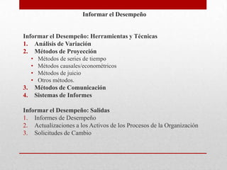 Informar el Desempeño


Informar el Desempeño: Herramientas y Técnicas
1. Análisis de Variación
2. Métodos de Proyección
     •    Métodos de series de tiempo
     •    Métodos causales/econométricos
     •    Métodos de juicio
     •    Otros métodos.
3.       Métodos de Comunicación
4.       Sistemas de Informes

Informar el Desempeño: Salidas
1. Informes de Desempeño
2. Actualizaciones a los Activos de los Procesos de la Organización
3. Solicitudes de Cambio
 