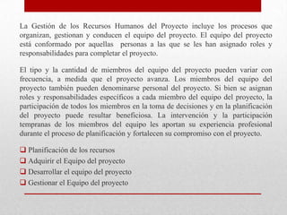 La Gestión de los Recursos Humanos del Proyecto incluye los procesos que
organizan, gestionan y conducen el equipo del proyecto. El equipo del proyecto
está conformado por aquellas personas a las que se les han asignado roles y
responsabilidades para completar el proyecto.

El tipo y la cantidad de miembros del equipo del proyecto pueden variar con
frecuencia, a medida que el proyecto avanza. Los miembros del equipo del
proyecto también pueden denominarse personal del proyecto. Si bien se asignan
roles y responsabilidades específicos a cada miembro del equipo del proyecto, la
participación de todos los miembros en la toma de decisiones y en la planificación
del proyecto puede resultar beneficiosa. La intervención y la participación
tempranas de los miembros del equipo les aportan su experiencia profesional
durante el proceso de planificación y fortalecen su compromiso con el proyecto.

 Planificación de los recursos
 Adquirir el Equipo del proyecto
 Desarrollar el equipo del proyecto
 Gestionar el Equipo del proyecto
 
