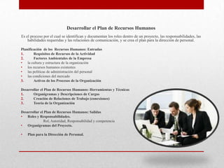 Desarrollar el Plan de Recursos Humanos
Es el proceso por el cual se identifican y documentan los roles dentro de un proyecto, las responsabilidades, las
    habilidades requeridas y las relaciones de comunicación, y se crea el plan para la dirección de personal.

Planificación de los Recursos Humanos: Entradas
1.      Requisitos de Recursos de la Actividad
2.      Factores Ambientales de la Empresa
• la cultura y estructura de la organización
• los recursos humanos existentes
• las políticas de administración del personal
• las condiciones del mercado
3.      Activos de los Procesos de la Organización

Desarrollar el Plan de Recursos Humanos: Herramientas y Técnicas
1.     Organigramas y Descripciones de Cargos
2.     Creación de Relaciones de Trabajo (conexiones)
3.     Teoría de la Organización

Desarrollar el Plan de Recursos Humanos: Salidas
• Roles y Responsabilidades.
              Rol, Autoridad, Responsabilidad y competencia
• Organigramas del Proyecto.

•   Plan para la Dirección de Personal.
 