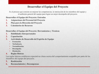 Desarrollar el Equipo del Proyecto
    Es el proceso que consiste en mejorar las competencias, la interacción de los miembros del equipo y
               el ambiente general del equipo para lograr un mejor desempeño del proyecto.
Desarrollar el Equipo del Proyecto: Entradas
1.   Asignaciones del Personal del Proyecto
2.   Plan para la Dirección del Proyecto
3.   Calendarios de Recursos

Desarrollar el Equipo del Proyecto: Herramientas y Técnicas
1.   Habilidades Interpersonales
2.   Capacitación
3.   Actividades de Desarrollo del Espíritu de Equipo
    •   Formación.
    •   Turbulencia.
    •   Normalización.
    •   Desempeño.
    •   Disolución.
4.    Reglas Básicas
Las reglas básicas establecen expectativas claras acerca del comportamiento aceptable por parte de los
miembros del equipo del proyecto.
5.    Reubicación
6.    Reconocimiento y Recompensas
 