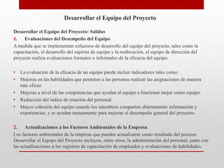Desarrollar el Equipo del Proyecto

Desarrollar el Equipo del Proyecto: Salidas
1.   Evaluaciones del Desempeño del Equipo
A medida que se implementan esfuerzos de desarrollo del equipo del proyecto, tales como la
capacitación, el desarrollo del espíritu de equipo y la reubicación, el equipo de dirección del
proyecto realiza evaluaciones formales o informales de la eficacia del equipo.

•   La evaluación de la eficacia de un equipo puede incluir indicadores tales como:
•   Mejoras en las habilidades que permiten a las personas realizar las asignaciones de manera
    más eficaz.
•   Mejoras a nivel de las competencias que ayudan al equipo a funcionar mejor como equipo.
•   Reducción del índice de rotación del personal.
•   Mayor cohesión del equipo cuando los miembros comparten abiertamente información y
    experiencias, y se ayudan mutuamente para mejorar el desempeño general del proyecto.

2.    Actualizaciones a los Factores Ambientales de la Empresa
Los factores ambientales de la empresa que pueden actualizarse como resultado del proceso
Desarrollar el Equipo del Proyecto incluyen, entre otros, la administración del personal, junto con
las actualizaciones a los registros de capacitación de empleados y evaluaciones de habilidades.
 