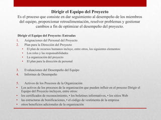 Dirigir el Equipo del Proyecto
Es el proceso que consiste en dar seguimiento al desempeño de los miembros
 del equipo, proporcionar retroalimentación, resolver problemas y gestionar
           cambios a fin de optimizar el desempeño del proyecto.

 Dirigir el Equipo del Proyecto: Entradas
1.    Asignaciones del Personal del Proyecto
2.    Plan para la Dirección del Proyecto
     •    El plan de recursos humanos incluye, entre otros, los siguientes elementos:
     •    Los roles y las responsabilidades
     •    La organización del proyecto
     •    El plan para la dirección de personal

3.       Evaluaciones del Desempeño del Equipo
4.       Informes de Desempeño

5.   Activos de los Procesos de la Organización
• Los activos de los procesos de la organización que pueden influir en el proceso Dirigir el
   Equipo del Proyecto incluyen, entre otros:
• los certificados de reconocimiento, • los boletines informativos, • los sitios Web
• las estructuras de bonificaciones, • el código de vestimenta de la empresa
• otros beneficios adicionales de la organización
 