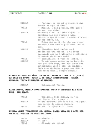 PERFEIÇÃO/            CAPÍTULO 009                  PÁGINA 010



         MIRELA       —— Paulo... eu peguei o dinheiro das
                      economias aqui de casa/
         PAULO        —— Mirela... não precisa. Não quero
                      atrasar sua vida.
         MIRELA       —— Minha vida? De forma alguma. O
                      problema vai ser quando a Lisa
                      descobrir que o dinheiro sumiu. Ela vai
                      querer saber, né.
         PAULO        —— Então não me dê. Eu não quero ser
                      estorvo e nem causar problemas. Eu tô
                      bem.
         MIRELA       —— (irônica) Bem? Paulo, você
                      assassinou uma pessoa. E tá sendo
                      procurado por um traficante e policiais
                      do estado do Paraná todo!
         PAULO        —— (cabisbaixo) E você me lembra...
         MIRELA       —— Eu não quero acobertar um bandido.
                      Não que você seja, mas aos olhos das
                      autoridades você é sim, um bandido.
                      Pega esse dinheiro e paga uma diária
                      num hotel daqui. Compre comida!

MIRELA ESTENDE AS MÃOS. PAULO VAI PEGAR O DINHEIRO E QUANDO
AS DUAS SE TOCAM, FICAM A SE OLHAR INTENSAMENTE. MIRELA,
NERVOSA, TENTA DISFARÇAR AO MÁXIMO.

         MIRELA       —— (pigarreia) Paulo...

RAPIDAMENTE, MIRELA PRATICAMENTE ENFIA O DINHEIRO NAS MÃOS
DELE, SEM GRAÇA.

         PAULO        —— Obrigado. Pode deixar, eu vou
                      retribuir. Vou te pagar.
         MIRELA       —— Não esquenta com isso não. Vá agora,
                      tem perigo de alguém chegar.
         PAULO        —— Sim. Obrigado e... tchau.

MIRELA MANDA TCHAUZINHO SEM GRAÇA. PAULO VIRA-SE E APÓS DAR
UM PASSO VIRA-SE DE NOVO DECIDIDO.

         PAULO        —— Mirela...
         MIRELA       —— Sim?
         PAULO        —— Só mais uma coisa!
 