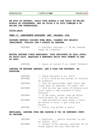 PERFEIÇÃO/            CAPÍTULO 009                  PÁGINA 011


EM ATOS DE SEGUNDO, PAULO PUXA MIRELA E LHE TASCA UM BEIJÃO.
MIRELA SE SURPREENDE, MAS SE SOLTA E OS DOIS COMEÇAM A SE
BEIJAR COM INTENSIDADE.

Corta para:

CENA 11. LANCHONETE QUALQUER. EXT. CALÇADA. DIA.

GEOVANE SENTADO SOZINHO NUMA MESA, OLHANDO PRO RELÓGIO
IMPACIENTE, FURIOSO COM O ATRASO DE LENINHA.

         GEOVANE      —— Leninha, Leninha...! Tá me tomando
                      tempo de trabalho!

MOSTRA LENINHA VINDO REBOLANDO, TODA PERIGUETE DE SAIA JUSTA,
DE SALTO ALTO, MAQUIADA E MANDANDO BEIJO PROS HOMENS DO BAR
AO LADO.

         LENINHA      —— (para os caras) E aí, bebê? Firmeza?

LENINHA VÊ GEOVANE SENTADO, QUE A OLHA COM DESPREZO. SE
APROXIMA.

         LENINHA      —— (para Geovane) E aí, gato?
         GEOVANE      —— E aí?! Você me fez perder 45 minutos
                      de trabalho.
         LENINHA      —— Tava me aprontando, bem! Olha, põe
                      close aqui no popozão. Tá legal, né?
         GEOVANE      —— Você me diz que levou 45 minutos pra
                      ficar igual a uma biscate? É isso,
                      Leninha?
         LENINHA      —— Tu me acha, assim, cara de Bruna
                      Surfistinha? Pô, não me humilha!
         GEOVANE      —— (sem paciência) Quer fazer o favor
                      de sentar e falar o que tinha pra
                      falar?
         LENINHA      —— Claro, com prazer e gosto!

EMPOLGADA, LENINHA PUXA UMA CADEIRA E VAI SE SENTANDO JUNTO
DE GEOVANE.

         LENINHA      —— Seguinte... queria convidar tu pra
                      um jantar. Vai?
         GEOVANE      —— Jantar? Ficou maluca, Leninha? Eu já
                      disse aquele dia pra você não me
 