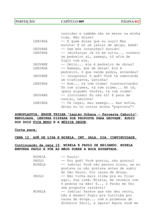 PERFEIÇÃO/            CAPÍTULO 009                  PÁGINA 012


                      convidar e também não se meter na minha
                      vida. Não disse?
         LENINHA      —— E quem disse que eu ouço? Mas
                      escuta! É só um jantar de amigo, bebê!
         GEOVANE      —— Sem más intenções? Duvido!
         LENINHA      —— (disfarça) Já tô em outra... conheci
                      um pedreiro aí, xamego, tô afim de
                      fugir com ele.
         GEOVANE      —— Sério... ele é pedreiro de obras?
         LENINHA      —— Xamego, que de obras! Ele é
                      pedreiro. O que vende pedra, entendeu?
         GEOVANE      —— (surpreso) O quê? Você tá namorando
                      um traficante, Leninha?
         LENINHA      —— Hum... tá com ciúme! (cantarolando)
                      Tá com ciumes, tá com ciúme... Ah lá,
                      (para alguém) Onofre, tá com ciúme!
         GEOVANE      —— (irritado) Eu não tô! E para de
                      cantar, Leninha!
         LENINHA      —— Tá legal, meu xamego... mas enfim,
                      deixa eu te contar minha “poprosta”!

SONOPLASTIA: ERGUE TRILHA “Legião Urbana – Faroeste Caboclo”.
EMPOLGADA, LENINHA DISPARA SUA PROPOSTA PARA GEOVANE. ÁUDIO
DOS DOIS FICA MUDO E A MÚSICA SEGUE.

Corta para:

CENA 12. APÊ DE LISA E MIRELA. INT. SALA. DIA. CONTINUIDADE.

Continuação da cena 10. MIRELA E PAULO SE BEIJANDO. MIRELA
EMPURRA PAULO E PÕE AS MÃOS SOBRE A BOCA ESPANTADA.

         MIRELA       —— Paulo!
         PAULO        —— Por quê? Você gostou, não gostou?
         MIRELA       —— (séria) Você não pensou nisso, se eu
                      gostava ou não gostava antes de sumir
                      de São Paulo. Por causa de droga.
         PAULO        —— Não tinha mais clima pra eu ficar
                      aqui. Sua irmã, Mirela, me recebia com
                      4 pedras na mão! E... o Pezão me fez
                      uma proposta razoável!
         MIRELA       —— (séria) Parece que não deu certo,
                      não é mesmo? Fugiu pra Curitiba por
                      causa de droga... com a promessa de
                      dinheiro fácil, e agora? Agora você me
 