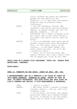 PERFEIÇÃO/            CAPÍTULO 009                  PÁGINA 013


                      volta, dizendo que matou seu padrasto
                      porque ele não queria te dar
                      dinheiro...? E o que houve com aquele
                      dinheiro todo da proposta desse
                      traficante?
         PAULO        —— Ele não conseguiu, Mirela. Não
                      conseguiu tudo aquilo que me prometeu.
                      Depois, eu peguei drogas com ele, fui
                      pegando, pegando... fui me
                e     ndividando com o Pezão. E quando eu me
                      dei conta, que eu não tinha dinheiro
                      pra pagar tudo aquilo ele me jurou de
                      morte.
         MIRELA       —— Se eu te defender será quase que um
                      pecado. Porque você cavou sua própria
                      cova. (T) Por favor, Paulo, me dá
                      licença... a Lisa pode chegar. Ela
                      agora almoça em casa. Eu já te dei
                      o dinheiro, tchau.
         PAULO        —— Tchau. Eu já tava de saída. Mas
                      espero, Mirela, que o que a gente viveu
                      não se apague por causa da sua irmã!

PAULO VIRA-SE E MIRELA FICA CABISBAXA. PAULO SAI. MIRELA BUFA
ANGUSTIADA, CHATEADA.

Corta para:


CENA 14. TRÂNSITO DE SÃO PAULO. CARRO DE JECA. INT. DIA.

O ENGARRAFAMENTO QUE TÁ O TRÂNSITO E DÁ CLOSE NO CARRO DE
JECA.TENSO INSERIDO. INTERIOR DO CARRO. RAQUEL AO LADO DE
JECA, NO BANCO PASSAGEIRO. ELA OLHA FOTOS QUE JECA TIROU DE
LISA E LEANDRO AOS BEIJOS, E FICA BOQUIABERTA E ESPANTADA.

         JECA         —— (sério) E então?
         RAQUEL       —— Meu Deus! Então o Leandro tá mesmo
                      traindo a Ester... vem cá, como você
                      conseguiu isso?
         JECA         —— Eu te disse, não disse, que aquele
                      mauricinho mexeu com a pessoa errada!
                      Eu tirei. A donzela aí da foto negou,
                      negou, mas no fundo é uma safada!
 