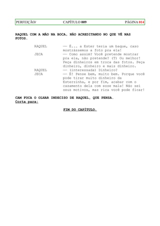 PERFEIÇÃO/            CAPÍTULO 009                  PÁGINA 014


RAQUEL COM A MÃO NA BOCA, NÃO ACREDITANDO NO QUE VÊ NAS
FOTOS.

         RAQUEL       —— É... a Ester teria um baque, caso
                      mostrássemos a foto pra ela!
         JECA         —— Como assim? Você pretende mostrar
                      pra ela, não pretende? (T) Ou melhor!
                      Peça dinheiros em troca das fotos. Peça
                      dinheiro, dinheiro e mais dinheiro.
         RAQUEL       —— (interessada) Dinheiro?
         JECA         —— É! Pense bem, muito bem. Porque você
                      pode tirar muito dinheiro da
                      Esterzinha, e por fim, acabar com o
                      casamento dela com esse mala! Não sei
                      seus motivos, mas rica você pode ficar!

CAM FOCA O OLHAR INDECISO DE RAQUEL, QUE PENSA.
Corta para:

                      FIM DO CAPÍTULO.
 