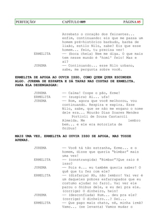 PERFEIÇÃO/            CAPÍTULO 009                  PÁGINA 05


                      Arrebato o coração dos feirantes...
                      enfim, continuando: eis que me passa um
                      homem pré-histórico barbudo, barba de
                      lixão, estilo Nilo, sabe? Eis que esse
                      homem... feio, tu precisa ver!
         ERMELITA     —— (boca cheia) Nem me diga. O que mais
                      tem nesse mundo é 'homi' feio! Mas e
                      aí?
         JUREMA       —— Continuando... esse Nilo urbano,
                      sabe, me pergunta sobre você.

ERMELITA SE AFOGA AO OUVIR ISSO, COMO QUEM QUER ESCONDER
ALGO. JUREMA SE ESPANTA E DÁ TAPAS NAS COSTAS DE ERMELITA,
PARA ELA DESENGASGAR:

         JUREMA       —— Calma! Cospe o pão, Erme!
         ERMELITA     —— (suspira) Ai... ufa!
         JUREMA       —— Bom, agora que você melhorou, vou
                      continuando. Respira e expira. Esse
                      Nilo, sabe, que se não me engano o nome
                      dele era... Mourão Dias Soares Mendes
                           Portioli de Sousa Castaroli
                      Almeida. Me                      lembro
                      bem... e ele era motorista de
                      ônibus!

MAIS UMA VEZ, ERMELITA AO OUVIR ISSO SE AFOGA, MAS TOSSE
APENAS.

         JUREMA       —— Você tá tão estranha, Erme... e o
                      homem, disse que queria “bimbar” mais
                      uma vez!
         ERMELITA     —— (constrangida) “Bimbar”?Que raio é
                      isso?
         JUREMA       —— Pois é... eu também queria saber! O
                      quê que tu fez com ele?
         ERMELITA     —— (disfarça) Ah, não lembro! Vai ver é
                      um daqueles pobres esfarrapados que eu
                      costumo ajudar no farol. Vai ver ele
                      parou o ônibus dele, e eu dei pra ele.
                      (corrige) O dinheiro, hein!
         JUREMA       —— (desconfiada) Hum... deu pra ele?
                      (corrige) O dinheiro...? Sei...
         ERMELITA     —— Que papo mais chato, né, minha irmã?
                      Vamo... (se levanta) Vamos mudar o
 