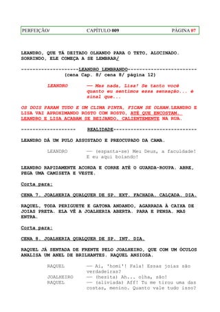 PERFEIÇÃO/            CAPÍTULO 009                   PÁGINA 07



LEANDRO, QUE TÁ DEITADO OLHANDO PARA O TETO, ALUCINADO.
SORRINDO, ELE COMEÇA A SE LEMBRAR/

--------------------LEANDRO LEMBRANDO------------------------
               (cena Cap. 8/ cena 8/ página 12)

         LEANDRO      —— Mas nada, Lisa! Se tanto você
                      quanto eu sentimos essa sensação... é
                      sinal que...

OS DOIS PARAM TUDO E UM CLIMA PINTA, FICAM SE OLHAM.LEANDRO E
LISA VAI APROXIMANDO ROSTO COM ROSTO, ATÉ QUE ENCOSTAM.
LEANDRO E LISA ACABAM SE BEIJANDO, CALIENTEMENTE NA RUA.

-------------------    REALIDADE-----------------------------

LEANDRO DÁ UM PULO ASSUSTADO E PREOCUPADO DA CAMA.

         LEANDRO      —— (espanta-se) Meu Deus, a faculdade!
                      E eu aqui boiando!

LEANDRO RAPIDAMENTE ACORDA E CORRE ATÉ O GUARDA-ROUPA. ABRE,
PEGA UMA CAMISETA E VESTE.

Corta para:

CENA 7. JOALHERIA QUALQUER DE SP. EXT. FACHADA. CALÇADA. DIA.

RAQUEL, TODA PERIGUETE E GATONA ANDANDO, AGARRADA À CAIXA DE
JOIAS PRETA. ELA VÊ A JOALHERIA ABERTA. PARA E PENSA. MAS
ENTRA.

Corta para:

CENA 8. JOALHERIA QUALQUER DE SP. INT. DIA.

RAQUEL JÁ SENTADA DE FRENTE PELO JOALHEIRO, QUE COM UM ÓCULOS
ANALISA UM ANEL DE BRILHANTES. RAQUEL ANSIOSA.

         RAQUEL       —— Ai, 'homi'! Fala! Essas joias são
                      verdadeiras?
         JOALHEIRO    —— (hesita) Ah... olha, são!
         RAQUEL       —— (aliviada) Aff! Tu me tirou uma das
                      costas, menino. Quanto vale tudo isso?
 