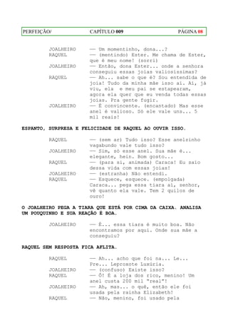 PERFEIÇÃO/            CAPÍTULO 009                  PÁGINA 08


         JOALHEIRO    —— Um momentinho, dona...?
         RAQUEL       —— (mentindo) Ester. Me chama de Ester,
                      que é meu nome! (sorri)
         JOALHEIRO    —— Então, dona Ester... onde a senhora
                      conseguiu essas joias valiosíssimas?
         RAQUEL       —— Ah... sabe o que é? Sou entendida de
                      joia! Tudo da minha mãe isso aí. Aí, já
                      viu, ela e meu pai se estapearam,
                      agora ela quer que eu venda todas essas
                      joias. Pra gente fugir.
         JOALHEIRO    —— É convincente. (encantado) Mas esse
                      anel é valioso. Só ele vale uns... 5
                      mil reais!

ESPANTO, SURPRESA E FELICIDADE DE RAQUEL AO OUVIR ISSO.

         RAQUEL       —— (sem ar) Tudo isso? Esse anelzinho
                      vagabundo vale tudo isso?
         JOALHEIRO    —— Sim, só esse anel. Sua mãe é...
                      elegante, hein. Bom gosto...
         RAQUEL       —— (para si, animada) Caraca! Eu saio
                      dessa vida com essas joias!
         JOALHEIRO    —— (estranha) Não entendi.
         RAQUEL       —— Esquece, esquece. (empolgada)
                      Caraca... pega essa tiara aí, senhor,
                      vê quanto ela vale. Tem 2 quilos de
                      ouro!

O JOALHEIRO PEGA A TIARA QUE ESTÁ POR CIMA DA CAIXA. ANALISA
UM POUQUINHO E SUA REAÇÃO É BOA.

         JOALHEIRO    —— É... essa tiara é muito boa. Não
                      encontramos por aqui. Onde sua mãe a
                      conseguiu?

RAQUEL SEM RESPOSTA FICA AFLITA.

         RAQUEL       —— Ah... acho que foi na... Le...
                      Pre... Leproxote Luxúria.
         JOALHEIRO    —— (confuso) Existe isso?
         RAQUEL       —— Ô! É a loja dos rico, menino! Um
                      anel custa 200 mil “real”!
         JOALHEIRO    —— Ah, mas... o quê, então ele foi
                      usada pela rainha Elizabeth!
         RAQUEL       —— Não, menino, foi usado pela
 