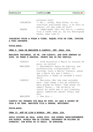 PERFEIÇÃO/            CAPÍTULO 009                    PÁGINA 09


                      princesa Cath!
         JOALHEIRO    —— Ah... então, dona Ester, eu vou
                      continuar analisando aqui, e te falo os
                      preços, ok? Que cada um vale!
         RAQUEL       —— (empolgada) Oba! Por mim ó, o senhor
                      fica a tarde toda aí. Eu sou desocupada
                      mesmo, sabe como é!

JOALHEIRO VOLTA A FUÇAR A TIARA. RAQUEL FICA DE CIMA, CURIOSA
A TODO INSTANTE.

Corta para:

CENA 9. CASA DE MARIZETE E CLÁUDIO. INT. SALA. DIA.

MARIZETE INDIGNADA, DE PÉ, COM CLÁUDIO, QUE ESTÁ SENTADO AO
SOFÁ, DE TERNO E GRAVATA, PRONTO PRA IR PRO SERVIÇO.

         CLÁUDIO      —— Você encontrou a Maria na reunião de
                      pais, na escola?
         MARIZETE     —— Exatamente! Agora me explica, que
                      professorinha irresponsável! Foi
                      convidar justo a Maria? Cláudio, quase
                      que a Maria diz que o Pedro...
                      (baixinho) o Pedro na verdade é nosso
                      neto!
         CLÁUDIO      —— Marizete. Não tem como esconder
                      mais. Logo chega o dia da audiência
                      pela guarda do Pedro. Todo mundo vai
                      saber! Pense... (dá um beijo no
                      rosto) Eu tenho que ir pro trabalho,
                      agora. Lembre-se: pense! Tchau, bom
                      dia!
         MARIZETE     —— Bom dia...

CLÁUDIO VAI PEGANDO SUA MALA NO SOFÁ, AO LADO E SAINDO DE
CASA E DE CENA. MARIZETE FICA A PENSAR, MATUTANDO.

Corta para:

CENA 10. APÊ DE LISA E MIRELA. INT. SALA. DIA.

PAULO SOZINHO NA SALA. AINDA SUJO, ELE ESPERA IMPACIENTEMENTE
POR MIRELA. MIRELA VEM DA COZINHA, SEGURANDO UM BOLINHO DE
DINHEIRO, COM NOTAS DE 50 REAIS. SE APROXIMA.
 