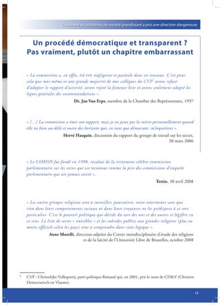 Comment un problème de société grandissant a pris une direction dangereuse



     Un procédé démocratique et transparent ?
    Pas vraiment, plutôt un chapitre embarrassant

    « La commission a, en effet, été très négligente et partiale dans ses travaux. C’est pour
    cela que moi-même et une grande majorité de mes collègues du CVP * avons refusé
    d’adopter le rapport d’activité, avons rejeté la fameuse liste et avons seulement adopté les
    lignes générales des recommandations ».
                                Dr. Jan Van Erps, membre de la Chambre des Représentants, 1997



    « […] La commission a émis son rapport, mais je ne peux pas la suivre personnellement quand
    elle va bien au-delà et ouvre des horizons qui, en tant que démocrate, m’inquiètent ».
                         Hervé Hasquin, discussion du rapport du groupe de travail sur les sectes,
                                                                                  30 mars 2006



    « Le CIAOSN fut fondé en 1998, résultat de la tristement célèbre commission
    parlementaire sur les sectes qui est reconnue comme la pire des commissions d’enquête
    parlementaire qui ait jamais existé ».
                                                                                Tertio, 30 avril 2008



    « Les autres groupes religieux sont à surveiller, poursuivre, voire exterminer sans que
    rien dans leurs comportements sociaux ni dans leurs croyances ne les prédispose à ce sort
    particulier. C’est le pouvoir politique qui décide du sort des uns et des autres et légifère en
    ce sens. La liste de sectes « nuisibles » et les subsides publics aux grandes religions (plus ou
    moins officiels selon les pays) sont à comprendre dans cette logique ».
                 Anne Morelli, directeur-adjoint du Centre interdisciplinaire d’étude des religions
                                   et de la laïcité de l’Université Libre de Bruxelles, octobre 2008




*   CVP : Christelijke Volkspartij, parti politique flamand qui, en 2001, pris le nom de CD&V (Christen-
    Democratisch en Vlaams).

                                                                                                           15
 