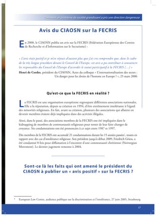 Comment un problème de société grandissant a pris une direction dangereuse



                     Avis du CIAOSN sur la FECRIS

    E    n 2000, le CIAOSN publia un avis sur la FECRIS (Fédération Européenne des Centres
         de Recherche et d’Information sur le Sectarisme) :


    « L’avis était positif et je m’en réjouis d’autant plus que j’ai cru comprendre que, dans le cadre
    de la très longue procédure devant le Conseil de l’Europe, cet avis a pu contribuer à convaincre
    les responsables du Conseil de l’Europe d’accorder le statut participatif à la FECRIS […] »
    Henri de Cordes, président du CIAOSN, Actes du colloque « L’internationalisation des sectes :
                               Un danger pour les droits de l’homme en Europe ? », 25 mars 2006




                           Qu’est-ce que la FECRIS en réalité ?


    L   a FECRIS est une organisation européenne regroupant différentes associations nationales.
        Elle a la réputation, depuis sa création en 1994, d’être extrêmement intolérante à l’égard
    des minorités religieuses. En fait, avant sa création, plusieurs des associations qui allaient en
    devenir membres étaient déjà impliquées dans des activités illégales.

    Ainsi, dans le passé, des associations membres de la FECRIS ont été impliquées dans le
    kidnapping de membres de communautés religieuses pour tenter de leur faire changer de
    croyance. Six condamnations ont été prononcées à ce sujet entre 1987 et 1997.

    Des membres de la FECRIS ont accumulé 21 condamnations durant les 15 années passées*, toutes en
    rapport avec des cas d’intolérance religieuse. Son président jusqu’à début 2009, Friedrich Griess, a
    été condamné 8 fois pour diffamation à l’encontre d’une communauté chrétienne (Norwegian
    Movement). Le dernier jugement remonte à 2004.




       Sont-ce là les faits qui ont amené le président du
       CIAOSN à publier un « avis positif » sur la FECRIS ?




*   European Law Centre, audience publique sur la discrimination et l’intolérance, 27 juin 2005, Strasbourg

                                                                                                           17
 