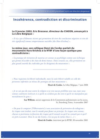 Comment un problème de société grandissant a pris une direction dangereuse



 Incohérence, contradiction et discrimination


Le 9 janvier 2002, Eric Brasseur, directeur du CIAOSN, annonçait à
La Libre Belgique :
« Il n’y a pas d’éléments récents qui permettent de tirer des conclusions négatives et rien de
très significatif comme comportements nuisibles [des Hare Krishna] ».


Le même jour, son collègue Henri de Cordes parlait du
mouvement Hare Krishna à la RTBF d’une façon quelque peu
contradictoire :
« La pratique de récitation de mantras est connue en psychologie comme une technique
qui permet d’accéder à des états de demi-transes. Dans certains cas, elles permettent un
plus grand contrôle des individus par les dirigeants du mouvement ».




« Nous respectons la liberté individuelle, mais la seule liberté valable est celle des
personnes informées au mieux des pratiques de leur mouvement ».
                                             Henri de Cordes, La Libre Belgique, 7 juin 2008

« Je ne suis pas du tout contre la religion et je n’ai aucun problème avec eux, mais nous
sommes seulement intéressés à ce qu’ils ne vendent pas du vent et qu’ils ne manipulent pas
mentalement les gens ».
               Luc Willems, ancien rapporteur de la Commission parlementaire sur les sectes,
                                                     St. Petersburg Times, 4 novembre 2007

« On peut le comparer [l’Observatoire] à une association de prévention du tabagisme :
les risques sont évalués, tout le monde peut fumer en principe, les risques sont connus,
chacun se positionne en fonction des risques qu’il connaît ou qu’il ne connaît pas et qu’il
est prêt à assumer. Dans le cas du Centre, c’est un peu la même chose […] »
                                Henri de Cordes, interviewé par la RTBF, 30 novembre 2001




                                                                                                 19
 