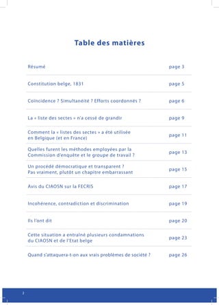 Table des matières


    Résumé                                                    page 3


    Constitution belge, 1831                                  page 5


    Coïncidence ? Simultanéité ? Efforts coordonnés ?         page 6


    La « liste des sectes » n’a cessé de grandir              page 9

    Comment la « listes des sectes » a été utilisée
                                                              page 11
    en Belgique (et en France)

    Quelles furent les méthodes employées par la
                                                              page 13
    Commission d’enquête et le groupe de travail ?

    Un procédé démocratique et transparent ?
                                                              page 15
    Pas vraiment, plutôt un chapitre embarrassant

    Avis du CIAOSN sur la FECRIS                              page 17


    Incohérence, contradiction et discrimination              page 19


    Ils l’ont dit                                             page 20

    Cette situation a entraîné plusieurs condamnations
                                                              page 23
    du CIAOSN et de l’Etat belge

    Quand s’attaquera-t-on aux vrais problèmes de société ?   page 26




2
 