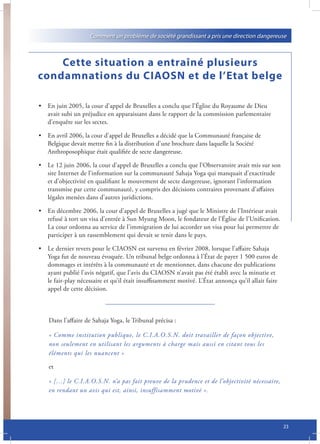 Comment un problème de société grandissant a pris une direction dangereuse



    Cette situation a entraîné plusieurs
condamnations du CIAOSN et de l’Etat belge

• En juin 2005, la cour d’appel de Bruxelles a conclu que l’Église du Royaume de Dieu
  avait subi un préjudice en apparaissant dans le rapport de la commission parlementaire
  d’enquête sur les sectes.

• En avril 2006, la cour d’appel de Bruxelles a décidé que la Communauté française de
  Belgique devait mettre fin à la distribution d’une brochure dans laquelle la Société
  Anthroposophique était qualifiée de secte dangereuse.

• Le 12 juin 2006, la cour d’appel de Bruxelles a conclu que l’Observatoire avait mis sur son
  site Internet de l’information sur la communauté Sahaja Yoga qui manquait d’exactitude
  et d’objectivité en qualifiant le mouvement de secte dangereuse, ignorant l’information
  transmise par cette communauté, y compris des décisions contraires provenant d’affaires
  légales menées dans d’autres juridictions.

• En décembre 2006, la cour d’appel de Bruxelles a jugé que le Ministre de l’Intérieur avait
  refusé à tort un visa d’entrée à Sun Myung Moon, le fondateur de l’Église de l’Unification.
  La cour ordonna au service de l’immigration de lui accorder un visa pour lui permettre de
  participer à un rassemblement qui devait se tenir dans le pays.

• Le dernier revers pour le CIAOSN est survenu en février 2008, lorsque l’affaire Sahaja
  Yoga fut de nouveau évoquée. Un tribunal belge ordonna à l’État de payer 1 500 euros de
  dommages et intérêts à la communauté et de mentionner, dans chacune des publications
  ayant publié l’avis négatif, que l’avis du CIAOSN n’avait pas été établi avec la minutie et
  le fair-play nécessaire et qu’il était insuffisamment motivé. L’État annonça qu’il allait faire
  appel de cette décision.



    Dans l’affaire de Sahaja Yoga, le Tribunal précisa :

    « Comme institution publique, le C.I.A.O.S.N. doit travailler de façon objective,
    non seulement en utilisant les arguments à charge mais aussi en citant tous les
    éléments qui les nuancent »

    et

    « […] le C.I.A.O.S.N. n’a pas fait preuve de la prudence et de l’objectivité nécessaire,
    en rendant un avis qui est, ainsi, insuffisamment motivé ».




                                                                                                    23
 