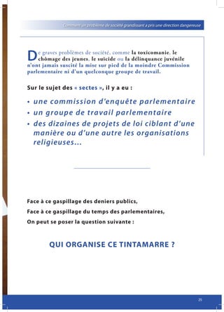Comment un problème de société grandissant a pris une direction dangereuse




D   e graves problèmes de société, comme la toxicomanie, le
    chômage des jeunes, le suicide ou la délinquance juvénile
n’ont jamais suscité la mise sur pied de la moindre Commission
parlementaire ni d’un quelconque groupe de travail.

Sur le sujet des « sectes », il y a eu :

• 	 u n e 	 commission 	d ’enquête	pa rlement a i re
• 	 u n 	 group e 	de	trava il 	pa rlementa ire
•	 des	dizaines	de	projets	de	loi	ciblant	d’une	
    manière	ou	d’une	autre	les	organisations	
    religieuses…




Face à ce gaspillage des deniers publics,
Face à ce gaspillage du temps des parlementaires,
On peut se poser la question suivante :



        QUI ORGANISE CE TINTAMARRE ?




                                                                                     25
 