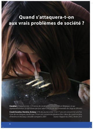 Quand s’attaquera-t-on
aux vrais problèmes de société ?




Cocaïne : Chaque année, 1,75 tonne de cocaïne est consommée en Belgique, ce qui
représente environ 50 000 doses par jour, selon une étude des Universités de Liège et d’Anvers.
Crack/Cocaïne, Heroïne, Ecstasy : 4 % des jeunes entre 12 et 17 ans ont consommé une fois
l’une de ces drogues, tandis que 2 % en ont consommé plusieurs fois. L’abus de crack/cocaïne,
d’héroïne et d’ecstasy a doublé comparé à 2007.	      Source	:	Rapport	du	CRIOC,	février	2010


26
 