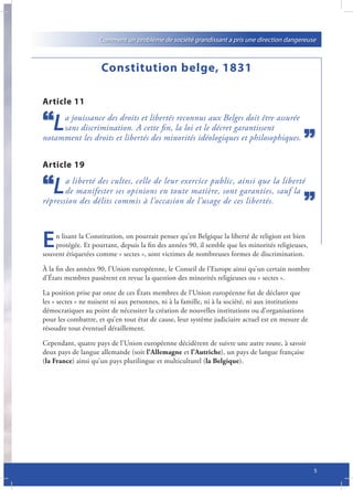 Comment un problème de société grandissant a pris une direction dangereuse



                     Constitution belge, 1831

Article 11

   L a jouissance des droits et libertés reconnus aux Belges doit être assurée
     sans discrimination. A cette fin, la loi et le décret garantissent
notamment les droits et libertés des minorités idéologiques et philosophiques.


Article 19

   L   a liberté des cultes, celle de leur exercice public, ainsi que la liberté
       de manifester ses opinions en toute matière, sont garanties, sauf la
répression des délits commis à l’occasion de l’usage de ces libertés.



E   n lisant la Constitution, on pourrait penser qu’en Belgique la liberté de religion est bien
    protégée. Et pourtant, depuis la fin des années 90, il semble que les minorités religieuses,
souvent étiquetées comme « sectes », sont victimes de nombreuses formes de discrimination.

À la fin des années 90, l’Union européenne, le Conseil de l’Europe ainsi qu’un certain nombre
d’États membres passèrent en revue la question des minorités religieuses ou « sectes ».

La position prise par onze de ces États membres de l’Union européenne fut de déclarer que
les « sectes » ne nuisent ni aux personnes, ni à la famille, ni à la société, ni aux institutions
démocratiques au point de nécessiter la création de nouvelles institutions ou d’organisations
pour les combattre, et qu’en tout état de cause, leur système judiciaire actuel est en mesure de
résoudre tout éventuel déraillement.

Cependant, quatre pays de l’Union européenne décidèrent de suivre une autre route, à savoir
deux pays de langue allemande (soit l’Allemagne et l’Autriche), un pays de langue française
(la France) ainsi qu’un pays plurilingue et multiculturel (la Belgique).




                                                                                                    5
 