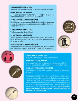5. Uma característica sua
Você tem gosto e talento para a cozinha ou para a costura.
Oportunidade à sua volta
As pessoas que ficam muitas horas por dia fora de casa não
estão dando conta de cozinhar e de costurar.
Como aproveitar a oportunidade
Ficaria surpreso com a quantidade de gente disposta a pagar
por refeições prontas, bolos e doces, ou para fazer bainhas e
consertar roupas.
6. Uma característica sua
Você adora andar de bicicleta.
Oportunidade à sua volta
Vários pequenos negócios no seu bairro não fazem entregas
ou só o fazem em horários restritos ou para compras acima
de um certo valor.
Como aproveitar a oportunidade
Você pode usar sua bicicleta para ganhar um troco fazendo
entregas para diversas pessoas, cobrando uma taxa, claro.
7. Uma característica sua
Você gosta de crianças e é bastante criativo.
Oportunidade à sua volta
As pessoas falam que gostariam de incrementar as festi-
nhas de aniversário dos filhos, mas não sabem bem como.
Como aproveitar a oportunidade
Você pode lançar um negócio de decoração ou de animação
de festas.
Muitas pessoas fazem serviços como “bicos”, sem planejar e
sem se preparar adequadamente. Ou tentam começar a ati-
vidade sem verificar se existe mercado para ela, ou seja, ten-
tam vender aquilo que sabem fazer e não necessariamente o
que as pessoas querem. Agindo assim, correm o risco de ten-
tar vender o que ninguém quer comprar. Empreendedores
procuram criar um cruzamento entre as oportunidades no
mercado e os seus talentos.
81
 