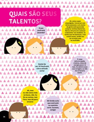 O que
você está
fazendo?
Ah, estou super
empolgada. Conversei com
várias pessoas e um monte
de gente está querendo
comprar minhas bijuterias.
Daí eu vim pra cá e comecei
a desenhar uns modelos. Eu
tenho que me destacar, criar
coisas novas, senão vou
ser só mais uma
na multidão.
É, esse
jeito arrojado,
criativo, cheio de
energia para ir à
luta. Eu admiro essa
sua coragem, eu não
me arriscaria
assim.
Gostei de
ver, Vi! Você está
com a atitude
certa!
Ok! Então acho
que você está
no caminho
certo. Sucesso,
amiga!
84
Ah, mas
eu não estou indo
na louca, não. Eu
fiz as contas, tem
risco, mas dá para
encarar.
 