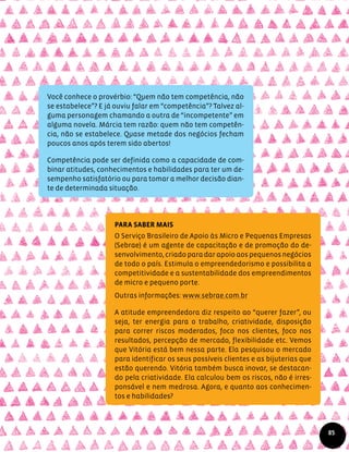 Você conhece o provérbio: “Quem não tem competência, não
se estabelece”? E já ouviu falar em “competência”? Talvez al-
guma personagem chamando a outra de “incompetente” em
alguma novela. Márcia tem razão: quem não tem competên-
cia, não se estabelece. Quase metade dos negócios fecham
poucos anos após terem sido abertos!
Competência pode ser definida como a capacidade de com-
binar atitudes, conhecimentos e habilidades para ter um de-
sempenho satisfatório ou para tomar a melhor decisão dian-
te de determinada situação.
Para saber mais
O Serviço Brasileiro de Apoio às Micro e Pequenas Empresas
(Sebrae) é um agente de capacitação e de promoção do de-
senvolvimento, criado para dar apoio aos pequenos negócios
de todo o país. Estimula o empreendedorismo e possibilita a
competitividade e a sustentabilidade dos empreendimentos
de micro e pequeno porte.
Outras informações: www.sebrae.com.br
A atitude empreendedora diz respeito ao “querer fazer”, ou
seja, ter energia para o trabalho, criatividade, disposição
para correr riscos moderados, foco nos clientes, foco nos
resultados, percepção de mercado, flexibilidade etc. Vemos
que Vitória está bem nessa parte. Ela pesquisou o mercado
para identificar os seus possíveis clientes e as bijuterias que
estão querendo. Vitória também busca inovar, se destacan-
do pela criatividade. Ela calculou bem os riscos, não é irres-
ponsável e nem medrosa. Agora, e quanto aos conhecimen-
tos e habilidades?
85
 