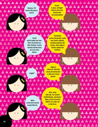 Nossa, Vi!
Você não para,
hein?
Fazer
o que, amiga?
Estou com um
monte de
encomendas!
Você
está cada vez me-
lhor! As joias es-
tão lindas. E seis
meses atrás isso
era só uma
ideia.
Também
estou fazendo cada
vez mais rápido.
Sempre gostei de
joias, mas agora
estou cada vez
melhor.
Legal!
Agora,
olha só. Recebi
essa encomenda
e não sei como
fazer.
Mas
você tem tanta
experiência.
Sim, mas
não dá. Eu tenho
habilidade, sei fazer.
Mas, essa é muito
difícil, eu não sei
a técnica.
86
 