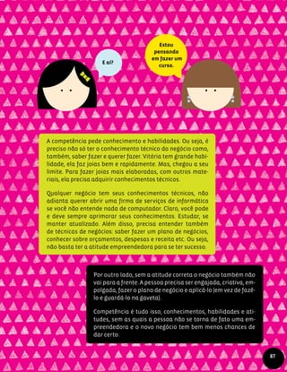 A competência pede conhecimento e habilidades. Ou seja, é
preciso não só ter o conhecimento técnico do negócio como,
também, saber fazer e querer fazer. Vitória tem grande habi-
lidade, ela faz joias bem e rapidamente. Mas, chegou a seu
limite. Para fazer joias mais elaboradas, com outros mate-
riais, ela precisa adquirir conhecimentos técnicos.
Qualquer negócio tem seus conhecimentos técnicos, não
adianta querer abrir uma firma de serviços de informática
se você não entende nada de computador. Claro, você pode
e deve sempre aprimorar seus conhecimentos. Estudar, se
manter atualizado. Além disso, precisa entender também
de técnicas de negócios: saber fazer um plano de negócios,
conhecer sobre orçamentos, despesas e receita etc. Ou seja,
não basta ter a atitude empreendedora para se ter sucesso.
Por outro lado, sem a atitude correta o negócio também não
vai para a frente. A pessoa precisa ser engajada, criativa, em-
polgada, fazer o plano de negócio e aplicá-lo (em vez de fazê-
lo e guardá-lo na gaveta).
Competência é tudo isso, conhecimentos, habilidades e ati-
tudes, sem as quais a pessoa não se torna de fato uma em-
preendedora e o novo negócio tem bem menos chances de
dar certo.
E aí?
87
Estou
pensando
em fazer um
curso.
 