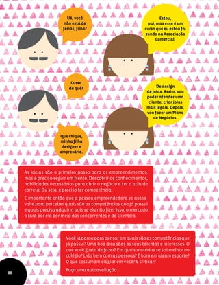 As ideias são o primeiro passo para os empreendimentos,
mas é preciso seguir em frente. Descobrir os conhecimentos,
habilidades necessários para abrir o negócio e ter a atitude
correta. Ou seja, é preciso ter competência.
É importante então que a pessoa empreendedora se autoa-
valie para perceber quais são as competências que já possui
e quais precisa adquirir, pois se ela não fizer isso, o mercado
o fará por ela por meio dos concorrentes e da clientela.
Estou,
pai, mas esse é um
curso que eu estou fa-
zendo na Associação
Comercial.
De design
de joias. Assim, vou
poder atender uma
cliente, criar joias
mais legais. Depois,
vou fazer um Plano
de Negócios.
Ué, você
não está de
férias, filha?
Curso
de quê?
Que chique,
minha filha
designer e
empresária.
Você já parou para pensar em quais são as competências que
já possui? Uma boa dica sãos os seus talentos e interesses. O
que você gosta de fazer? Em quais matérias se sai melhor no
colégio? Lida bem com as pessoas? É bom em algum esporte?
O que costumam elogiar em você? E criticar?
Faça uma autoavaliação.
88
 