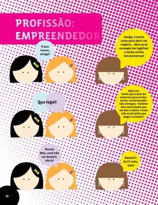 O que
houve,
amiga?
Amiga, é tanta
coisa para abrir um
negócio... Mas eu já
consegui me legalizar
e tenho minha
microempresa!
Agora eu
tenho que tratar do
material para as biju-
terias, um fornecedor
não entregou. Também
teve uma cliente que
me deu o calote. E esse
mês eu já tenho que
pagar contador!
Que legal!
Nossa!
Mas, você não
vai desistir,
não é?
90
Desistir?
Eu? É ruim,
hein!
 
