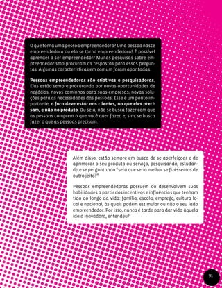 O que torna uma pessoa empreendedora? Uma pessoa nasce
empreendedora ou ela se torna empreendedora? É possível
aprender a ser empreendedor? Muitas pesquisas sobre em-
preendedorismo procuram as respostas para essas pergun-
tas. Algumas características em comum foram apontadas.
Pessoas empreendedoras são criativas e pesquisadoras.
Elas estão sempre procurando por novas oportunidades de
negócios, novos caminhos para suas empresas, novas solu-
ções para as necessidades das pessoas. Esse é um ponto im-
portante, o foco deve estar nos clientes, no que eles preci-
sam, e não no produto. Ou seja, não se busca fazer com que
as pessoas comprem o que você quer fazer, e, sim, se busca
fazer o que as pessoas precisam.
Além disso, estão sempre em busca de se aperfeiçoar e de
aprimorar o seu produto ou serviço, pesquisando, estudan-
do e se perguntando “será que seria melhor se fizéssemos de
outro jeito?”.
Pessoas empreendedoras possuem ou desenvolvem suas
habilidades a partir dos incentivos e influências que tenham
tido ao longo da vida: família, escola, emprego, cultura lo-
cal e nacional, às quais podem estimular ou não o seu lado
empreendedor. Por isso, nunca é tarde para dar vida àquela
ideia inovadora, entendeu?
91
 