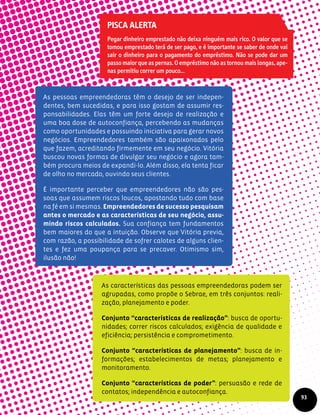 As pessoas empreendedoras têm o desejo de ser indepen-
dentes, bem sucedidas, e para isso gostam de assumir res-
ponsabilidades. Elas têm um forte desejo de realização e
uma boa dose de autoconfiança, percebendo as mudanças
como oportunidades e possuindo iniciativa para gerar novos
negócios. Empreendedores também são apaixonados pelo
que fazem, acreditando firmemente em seu negócio. Vitória
buscou novas formas de divulgar seu negócio e agora tam-
bém procura meios de expandi-lo. Além disso, ela tenta ficar
de olho no mercado, ouvindo seus clientes.
É importante perceber que empreendedores não são pes­
soas que assumem riscos loucos, apostando tudo com base
na fé em si mesmas. Empreendedores de sucesso pesquisam
antes o mercado e as características de seu negócio, assu-
mindo riscos calculados. Sua confiança tem fundamentos
bem maiores do que a intuição. Observe que Vitória previa,
com razão, a possibilidade de sofrer calotes de alguns clien-
tes e fez uma poupança para se precaver. Otimismo sim,
ilusão não!
As características das pessoas empreendedoras podem ser
agrupadas, como propõe o Sebrae, em três conjuntos: reali-
zação, planejamento e poder.
Conjunto “características de realização”: busca de oportu-
nidades; correr riscos calculados; exigência de qualidade e
eficiência; persistência e comprometimento.
Conjunto “características de planejamento”: busca de in-
formações; estabelecimentos de metas; planejamento e
monitoramento.
Conjunto “características de poder”: persuasão e rede de
contatos; independência e autoconfiança.
93
Pisca alerta
Pegar dinheiro emprestado não deixa ninguém mais rico. O valor que se
tomou emprestado terá de ser pago, e é importante se saber de onde vai
sair o dinheiro para o pagamento do empréstimo. Não se pode dar um
passo maior que as pernas. O empréstimo não as tornou mais longas, ape-
nas permitiu correr um pouco...
 