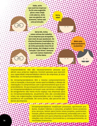 Empreendedores não são necessariamente pessoas que
abrem seus próprios negócios. Existem pessoas que exercem
sua capacidade empreendedora dentro de empresas já esta-
belecidas: os intraempreendedores.
Os intraempreendedores têm o mesmo comprometimento
com a inovação, a busca por novas oportunidades, o desejo de
realização e o compromisso com o aprimoramento que os em-
preendedores. Só que enquanto estes arriscam seus negócios,
os intraempreendedores arriscam suas carreiras e empregos.
Se antigamente não havia muito espaço nas empresas para
os intraempreendedores, atualmente eles são considerados
vitais nas organizações comprometidas com a inovação e a
excelência em qualidade. De certa forma, são parceiros dos
donos da empresa.
Sabe, acho
que você me inspirou!
Eu fiz uma sugestão
para o meu chefe
e ele adorou. Acho
que vou ganhar um
aumento, talvez até
uma promoção.
Sério,
mãe?
Sério! Ah, tinha
umas rotinas de trabalho
lá na empresa que atrapalha-
vam mais do que ajudavam. Os
clientes ficavam insatisfeitos e
os funcionários frustrados. Eu
já vinha pensando nisso há al-
gum tempo, daí cheguei a uma
solução. E foi ótimo. Semana
que vem vamos implantar
minha ideia.
Mais uma
empreendedora
na família!
94
Intraempreendedores modificam processos, aprimoram pro-
dutos, mudam hábitos e costumes, propõem novos produtos
e/ou serviços, botam para frente novos projetos, questionam,
inovam, põem a empresa em movimento, antenada com o mer-
cado fazendo com que a empresa se aprimore, melhorando as
relações com clientes e funcionários e, consequentemente, os
resultados financeiros.
 
