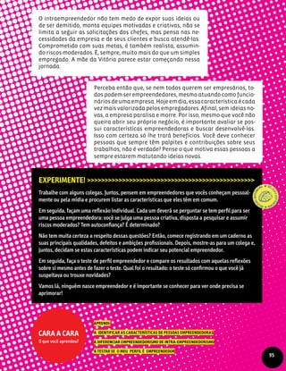 O intraempreendedor não tem medo de expor suas ideias ou
de ser demitido, monta equipes motivadas e criativas, não se
limita a seguir as solicitações dos chefes, mas pensa nas ne-
cessidades da empresa e de seus clientes e busca atendê-las.
Comprometido com suas metas, é também realista, assumin-
do riscos moderados. É, sempre, muito mais do que um simples
empregado. A mãe da Vitória parece estar começando nessa
jornada.
Experimente! >>>>>>>>>>>>>>>>>>>>>>>>>>>>>>>>>>>>>>>>>>>>>>>>
Trabalhe com alguns colegas. Juntos, pensem em empreendedores que vocês conheçam pessoal-
mente ou pela mídia e procurem listar as características que eles têm em comum.
Em seguida, façam uma reflexão individual. Cada um deverá se perguntar se tem perfil para ser
uma pessoa empreendedora: você se julga uma pessoa criativa, disposta a pesquisar e assumir
riscos moderados? Tem autoconfiança? É determinado?
Não tem muita certeza a respeito dessas questões? Então, comece registrando em um caderno as
suas principais qualidades, defeitos e ambições profissionais. Depois, mostre-as para um colega e,
juntos, decidam se estas características podem indicar seu potencial empreendedor.
Em seguida, faça o teste de perfil empreendedor e compare os resultados com aquelas reflexões
sobre si mesmo antes de fazer o teste. Qual foi o resultado: o teste só confirmou o que você já
suspeitava ou trouxe novidades?
Vamos lá, ninguém nasce empreendedor e é importante se conhecer para ver onde precisa se
aprimorar!
Aprendi:
a identificar as características de pessoas empreendedoras
a diferenciar empreendedorismo de intra-empreendedorismo
a testar se o meu perfil é empreendedor
Cara a cara
O que você aprendeu?
Perceba então que, se nem todos querem ser empresários, to-
dos podem ser empreendedores, mesmo atuando como funcio-
nários de uma empresa. Hoje em dia, essa característica é cada
vez mais valorizada pelos empregadores. Afinal, sem ideias no-
vas, a empresa paralisa e morre. Por isso, mesmo que você não
queira abrir seu próprio negócio, é importante avaliar se pos-
sui características empreendedoras e buscar desenvolvê-las.
Isso com certeza só lhe trará benefícios. Você deve conhecer
pessoas que sempre têm palpites e contribuições sobre seus
trabalhos, não é verdade? Pense o que motiva essas pessoas a
sempre estarem matutando ideias novas.
95
 