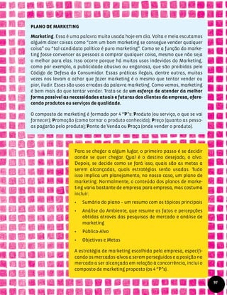 PLANO DE MARKETING
Marketing. Essa é uma palavra muito usada hoje em dia. Volta e meia escutamos
alguém dizer coisas como “com um bom marketing se consegue vender qualquer
coisa” ou “tal candidato político é puro marketing”. Como se a função do marke-
ting fosse convencer as pessoas a comprar qualquer coisa, mesmo que não seja
o melhor para elas. Isso ocorre porque há muitos usos indevidos do Marketing,
como por exemplo, a publicidade abusiva ou enganosa, que são proibidas pelo
Código de Defesa do Consumidor. Essas práticas ilegais, dentre outras, muitas
vezes nos levam a achar que fazer marketing é o mesmo que tentar vender ou
pior, iludir. Esses são usos errados da palavra marketing. Como vemos, marketing
é bem mais do que tentar vender. Trata-se de um esforço de atender da melhor
forma possível as necessidades atuais e futuras dos clientes da empresa, ofere-
cendo produtos ou serviços de qualidade.
O composto de marketing é formado por 4 “P”s: Produto (ou serviço, o que se vai
fornecer); Promoção (como tornar o produto conhecido); Preço (quanto as pesso-
as pagarão pelo produto); Ponto de Venda ou Praça (onde vender o produto).
Para se chegar a algum lugar, o primeiro passo é se decidir
aonde se quer chegar. Qual é o destino desejado, o alvo.
Depois, se decide como se fará isso, quais são as metas a
serem alcançadas, quais estratégias serão usadas. Tudo
isso implica um planejamento, no nosso caso, um plano de
marketing. Normalmente, o conteúdo dos planos de marke-
ting varia bastante de empresa para empresa, mas costuma
incluir:
•	 Sumário do plano – um resumo com os tópicos principais
•	 Análise do Ambiente, que resume os fatos e percepções
obtidas através das pesquisas de mercado e análise de
marketing
•	 Público-Alvo
•	 Objetivos e Metas
A estratégia de marketing escolhida pela empresa, especifi-
cando os mercados-alvos a serem perseguidos e a posição no
mercado a ser alcançada em relação à concorrência, inclui o
composto de marketing proposto (os 4 “P”s).
97
 