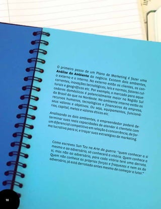 O primeiro passo de um Plano de Marketing é fazer uma
Análise do Ambiente do negócio. Existem dois ambientes,
o externo e o interno. No externo estão os clientes, os con-
correntes, inovações tecnológicas, leis e normas, fatores cul-
turais e geográficos etc. Por exemplo, o mercado para aque-
cedores domésticos é potencialmente maior na Região Sul
do Brasil do que no Nordeste. No ambiente interno estão os
recursos humanos, tecnológicos e financeiros da empresa,
seus valores e objetivos. Ou seja, equipamentos, funcioná-
rios, capital, metas e valores éticos etc.Analisando os dois ambientes, o empreendedor poderá de-
terminar suas reais capacidades de atender à clientela com
um diferencial competitivo em relação à concorrência, de for-
ma lucrativa para si, e traçar suas estratégias de marketing.
Como escreveu Sun Tzu na Arte da guerra: “quem conhecer a si
mesmo e ao adversário, só conhecerá a vitória. Quem conhece a
si, mas não ao adversário, para cada vitória terá uma derrota.
Quem não conhece as próprias forças e fraquezas e nem as do
adversário, já está derrotado antes mesmo de começar a lutar.”
98
 