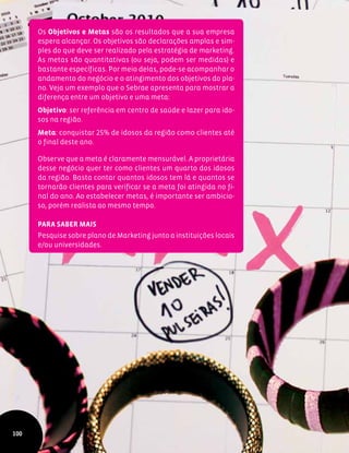 Os Objetivos e Metas são os resultados que a sua empresa
espera alcançar. Os objetivos são declarações amplas e sim-
ples do que deve ser realizado pela estratégia de marketing.
As metas são quantitativas (ou seja, podem ser medidas) e
bastante específicas. Por meio delas, pode-se acompanhar o
andamento do negócio e o atingimento dos objetivos do pla-
no. Veja um exemplo que o Sebrae apresenta para mostrar a
diferença entre um objetivo e uma meta:
Objetivo: ser referência em centro de saúde e lazer para ido-
sos na região.
Meta: conquistar 25% de idosos da região como clientes até
o final deste ano.
Observe que a meta é claramente mensurável. A proprietária
desse negócio quer ter como clientes um quarto dos idosos
da região. Basta contar quantos idosos tem lá e quantos se
tornarão clientes para verificar se a meta foi atingida no fi-
nal do ano. Ao estabelecer metas, é importante ser ambicio-
so, porém realista ao mesmo tempo.
Para saber mais
Pesquise sobre plano de Marketing junto a instituições locais
e/ou universidades.
100
 