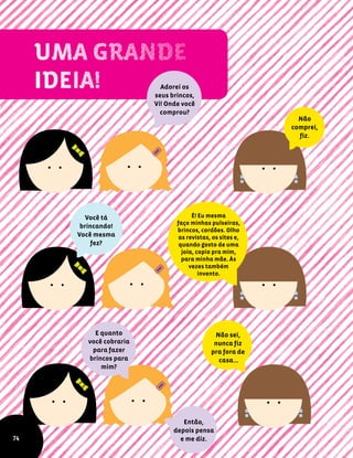 Adorei os
seus brincos,
Vi! Onde você
comprou?
Não
comprei,
fiz.
Você tá
brincando!
Você mesma
fez?
É! Eu mesma
faço minhas pulseiras,
brincos, cordões. Olho
as revistas, os sites e,
quando gosto de uma
joia, copio pra mim,
para minha mãe. Às
vezes também
invento.
E quanto
você cobraria
para fazer
brincos para
mim?
Não sei,
nunca fiz
pra fora de
casa…
Então,
depois pensa
e me diz.74
 